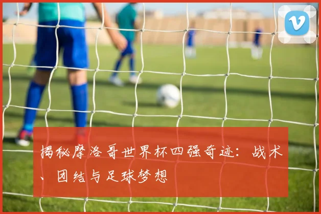 揭秘摩洛哥世界杯四强奇迹：战术、团结与足球梦想