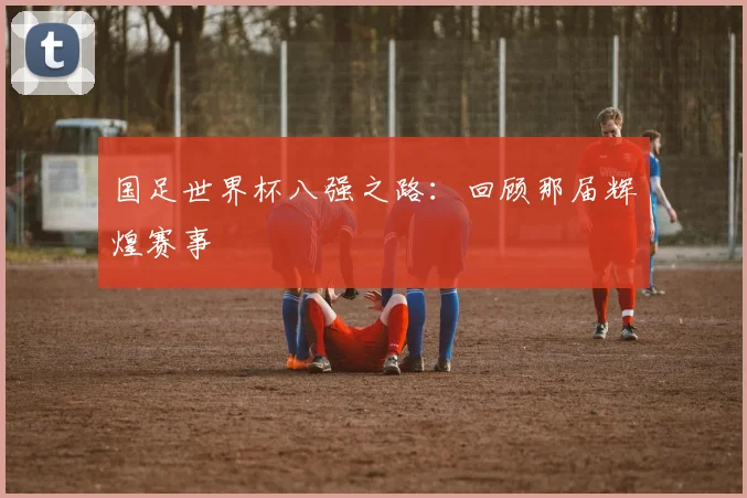 国足世界杯八强之路：回顾那届辉煌赛事