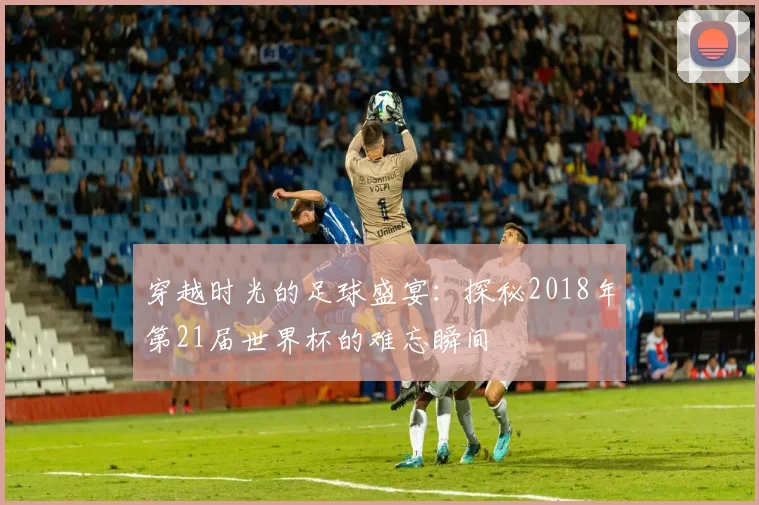 穿越时光的足球盛宴：探秘2018年第21届世界杯的难忘瞬间
