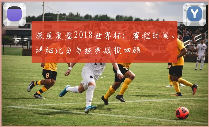 深度复盘2018世界杯：赛程时间、详细比分与经典战役回顾